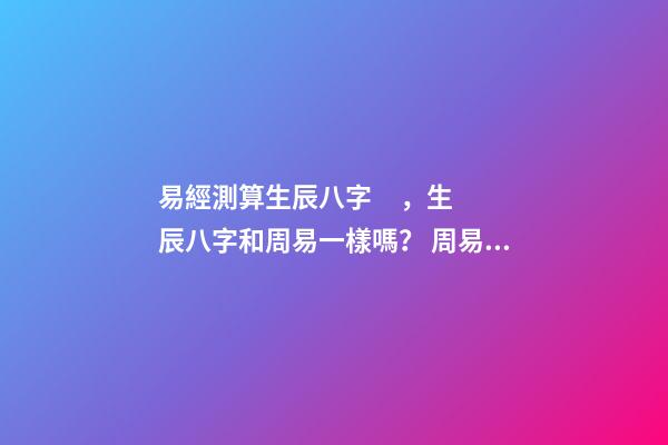 易經測算生辰八字，生辰八字和周易一樣嗎？ 周易免費測生辰八字，周易生辰八字計算壽命準不準